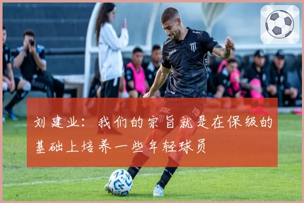 刘建业：我们的宗旨就是在保级的基础上培养一些年轻球员