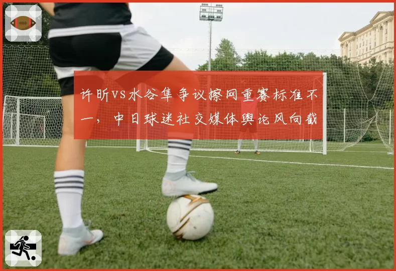 许昕vs水谷隼争议擦网重赛标准不一,中日球迷社交媒体舆论风向截然相反