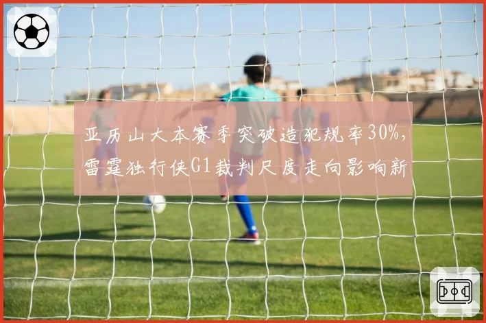 亚历山大本赛季突破造犯规率30%，雷霆独行侠G1裁判尺度走向影响新星得分效率