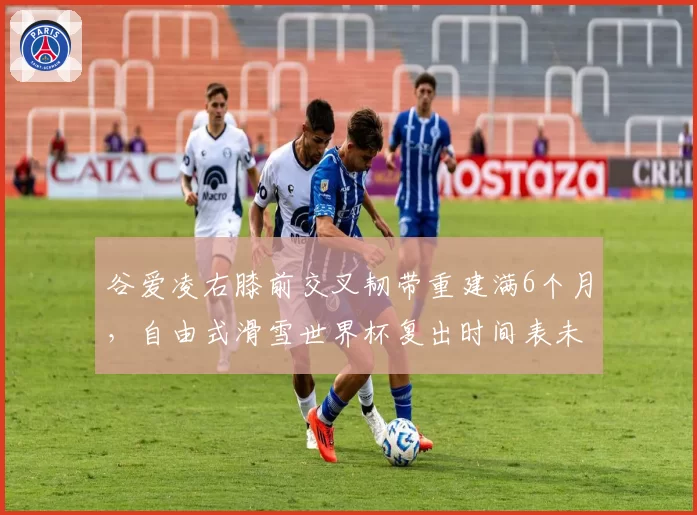 谷爱凌右膝前交叉韧带重建满6个月，自由式滑雪世界杯复出时间表未定