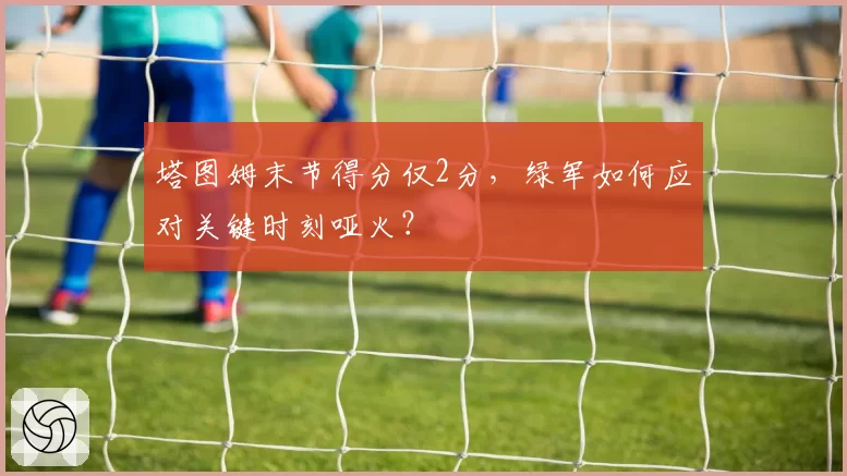 塔图姆末节得分仅2分，绿军如何应对关键时刻哑火？