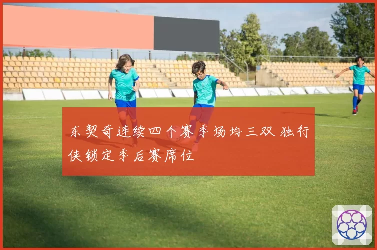 东契奇连续四个赛季场均三双 独行侠锁定季后赛席位