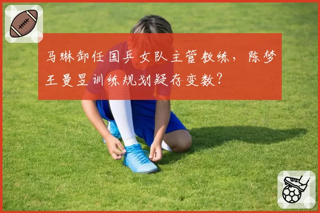 马琳卸任国乒女队主管教练,陈梦王曼昱训练规划疑存变数?