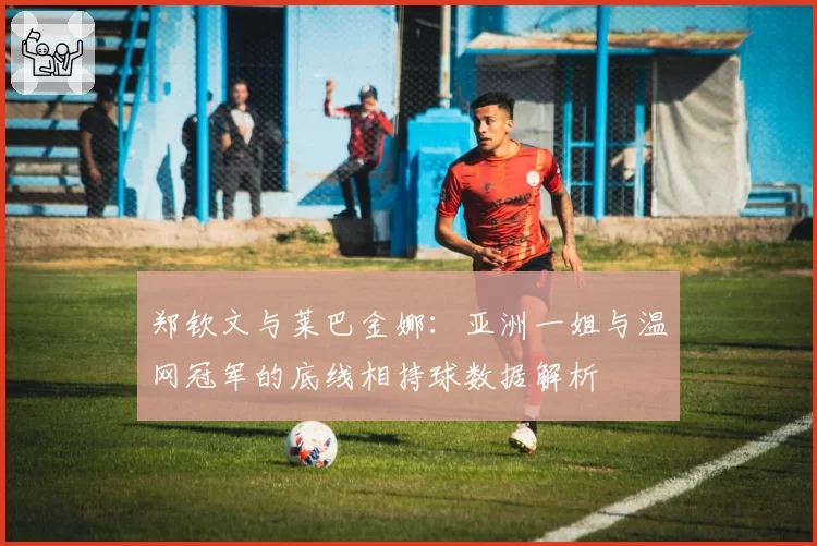 郑钦文与莱巴金娜：亚洲一姐与温网冠军的底线相持球数据解析