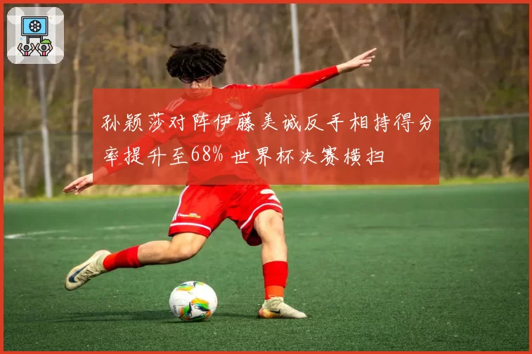 孙颖莎对阵伊藤美诚反手相持得分率提升至68% 世界杯决赛横扫