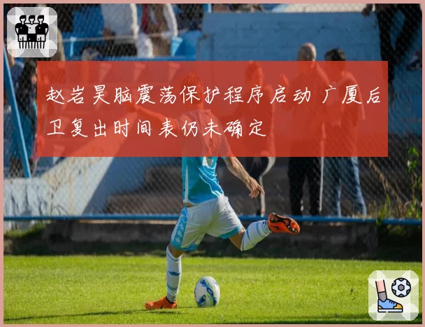 赵岩昊脑震荡保护程序启动 广厦后卫复出时间表仍未确定