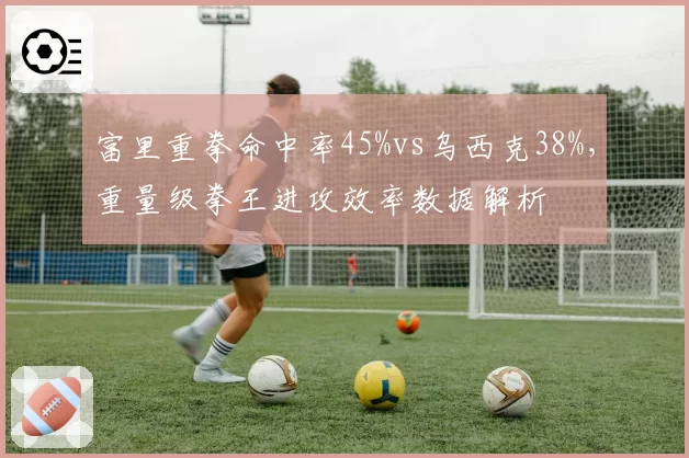 富里重拳命中率45%vs乌西克38%,重量级拳王进攻效率数据解析