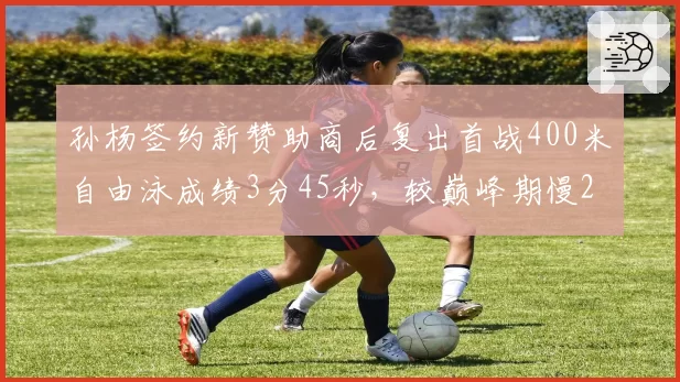 孙杨签约新赞助商后复出首战400米自由泳成绩3分45秒，较巅峰期慢2秒