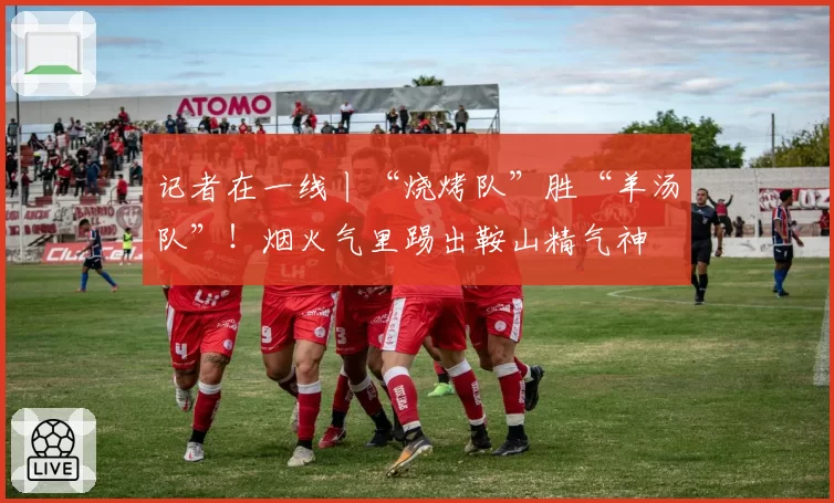 记者在一线丨“烧烤队”胜“羊汤队”！烟火气里踢出鞍山精气神