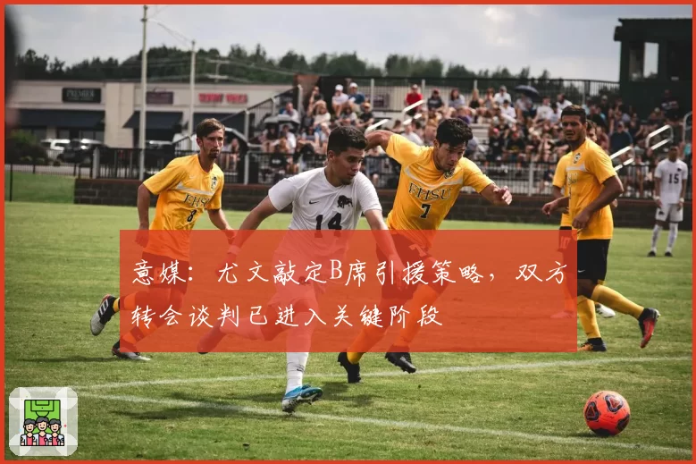 意媒：尤文敲定B席引援策略，双方转会谈判已进入关键阶段