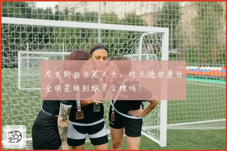 尼克斯拒当冤大头，对兰德尔要价全明星级别球员合理吗？