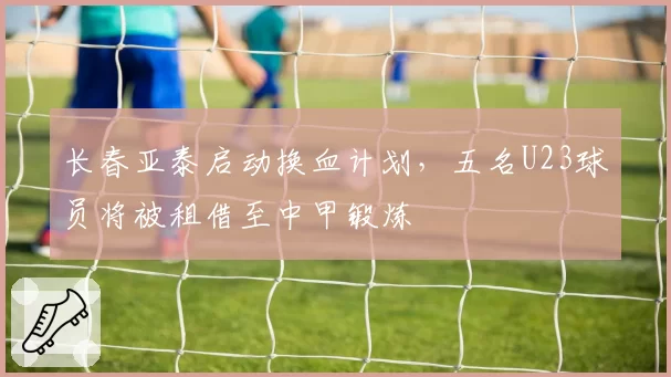 长春亚泰启动换血计划，五名U23球员将被租借至中甲锻炼