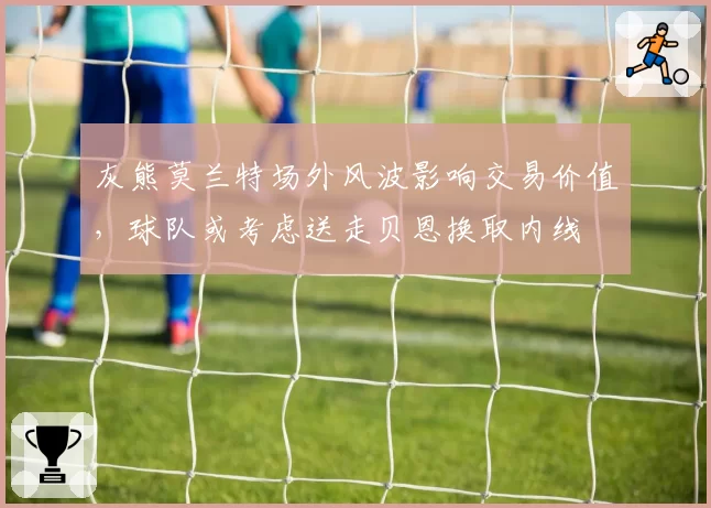 灰熊莫兰特场外风波影响交易价值，球队或考虑送走贝恩换取内线