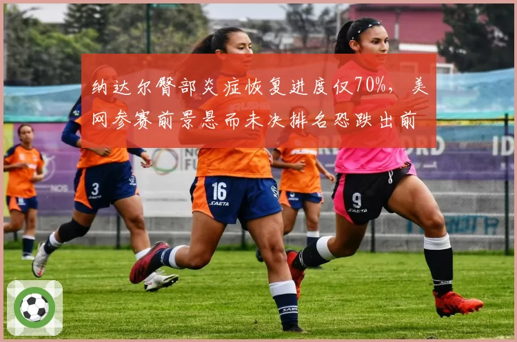 纳达尔臀部炎症恢复进度仅70%，美网参赛前景悬而未决排名恐跌出前200