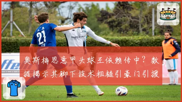 奥斯梅恩意甲头球王依赖传中？数据揭示其脚下技术粗糙引豪门引援疑虑