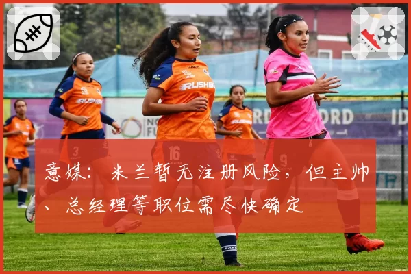 意媒：米兰暂无注册风险，但主帅、总经理等职位需尽快确定