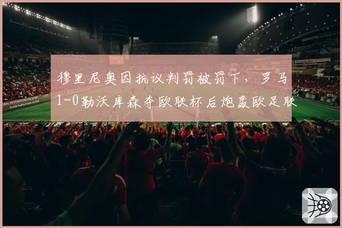 穆里尼奥因抗议判罚被罚下，罗马1-0勒沃库森夺欧联杯后炮轰欧足联