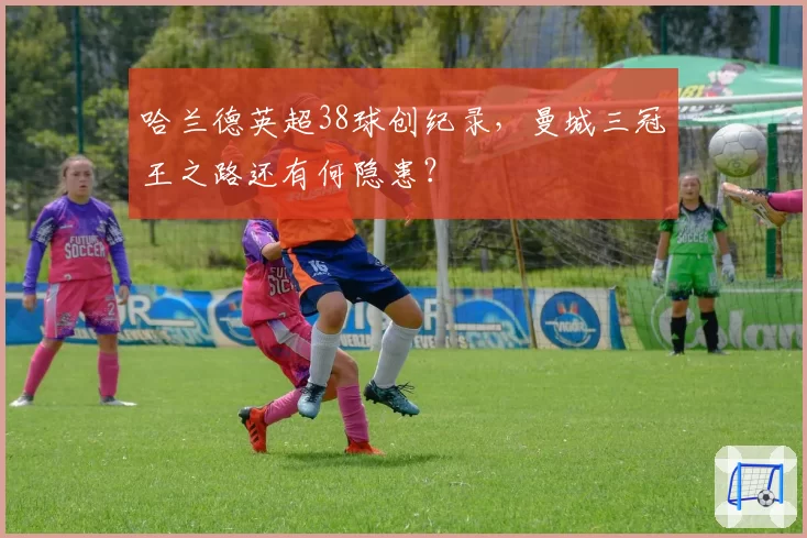 哈兰德英超38球创纪录，曼城三冠王之路还有何隐患？